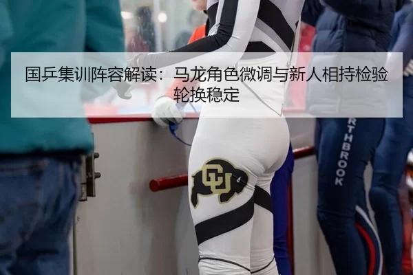 国乒集训阵容解读：马龙角色微调与新人相持检验轮换稳定